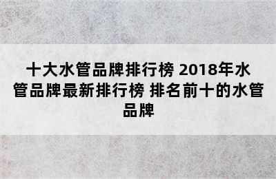 十大水管品牌排行榜 2018年水管品牌最新排行榜 排名前十的水管品牌